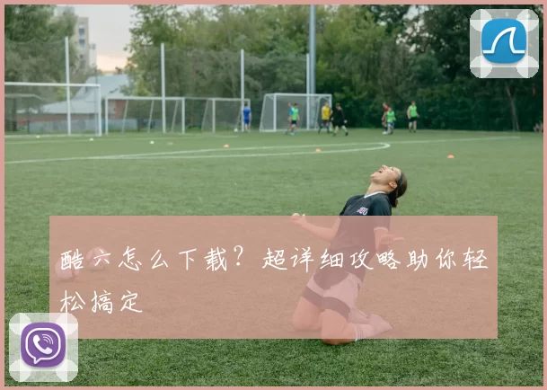 酷六怎么下载？超详细攻略助你轻松搞定