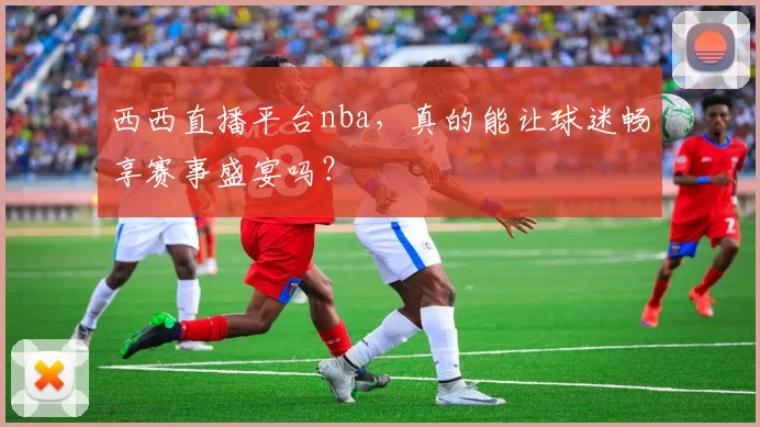 西西直播平台nba，真的能让球迷畅享赛事盛宴吗？