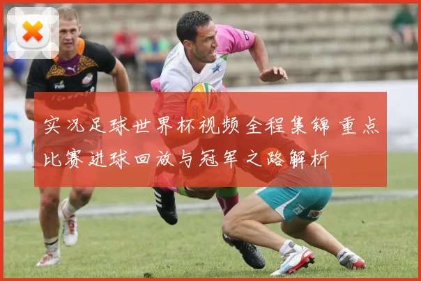实况足球世界杯视频全程集锦 重点比赛进球回放与冠军之路解析