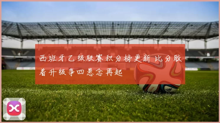 西班牙乙级联赛积分榜更新 比分胶着升级争四悬念再起