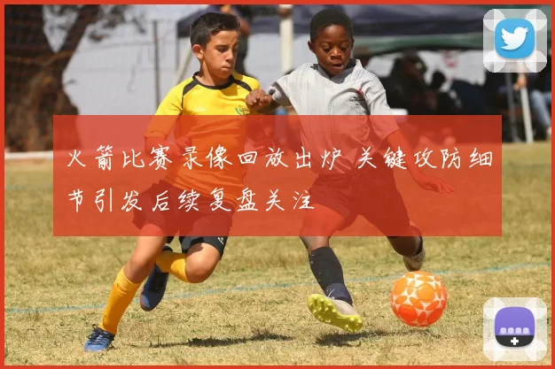 火箭比赛录像回放出炉 关键攻防细节引发后续复盘关注