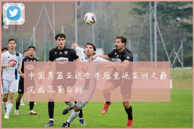 中国男篮亚运会夺冠重返亚洲之巅完成卫冕目标