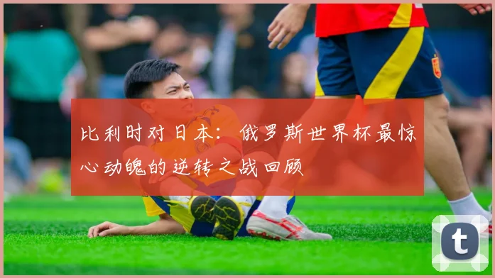 比利时对日本：俄罗斯世界杯最惊心动魄的逆转之战回顾