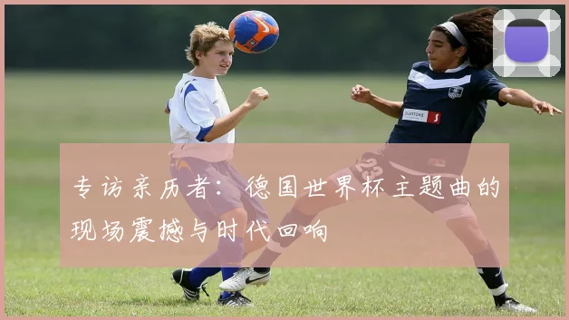 专访亲历者：德国世界杯主题曲的现场震撼与时代回响