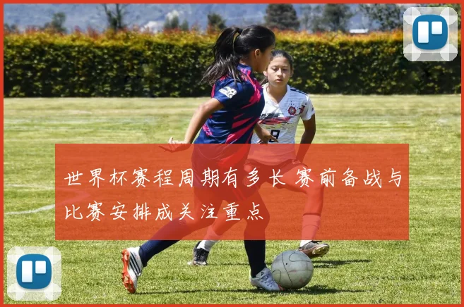 世界杯赛程周期有多长 赛前备战与比赛安排成关注重点