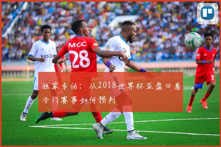 独家专访：从2018世界杯亚盘口看冷门赛事如何预判