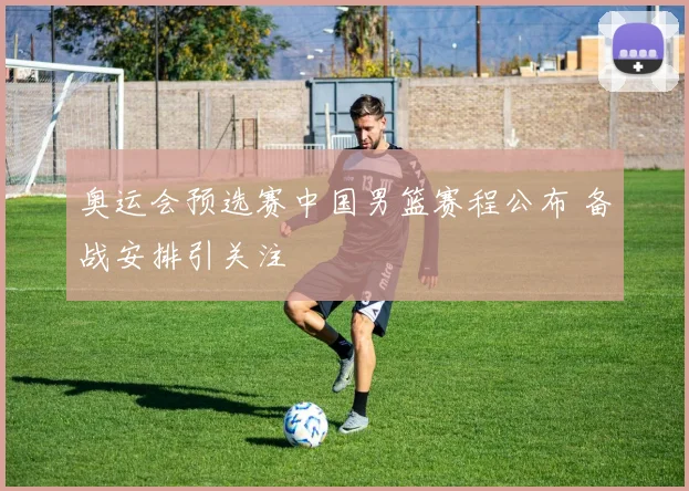 奥运会预选赛中国男篮赛程公布 备战安排引关注