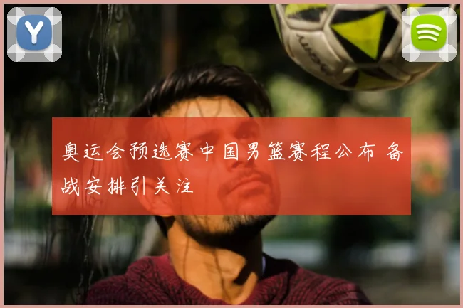 奥运会预选赛中国男篮赛程公布 备战安排引关注