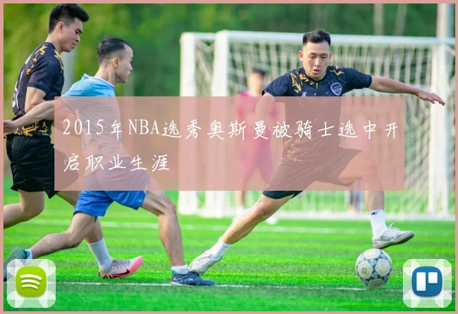 2015年NBA选秀奥斯曼被骑士选中开启职业生涯