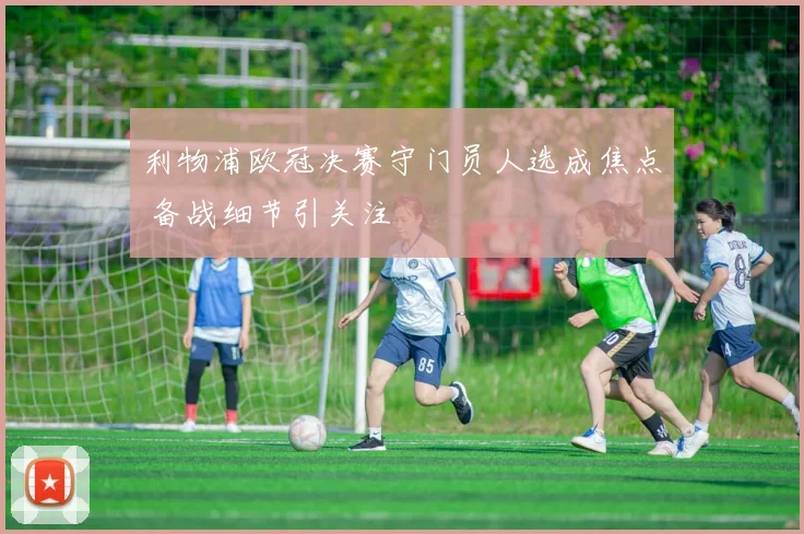 利物浦欧冠决赛守门员人选成焦点 备战细节引关注