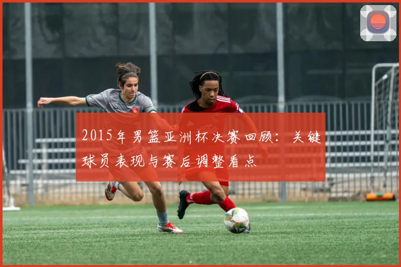 2015年男篮亚洲杯决赛回顾：关键球员表现与赛后调整看点
