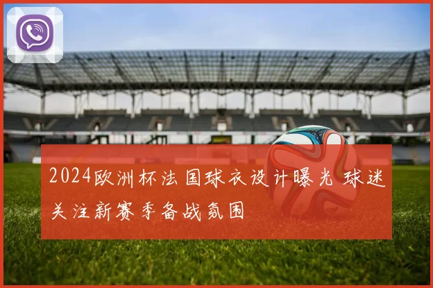 2024欧洲杯法国球衣设计曝光 球迷关注新赛季备战氛围