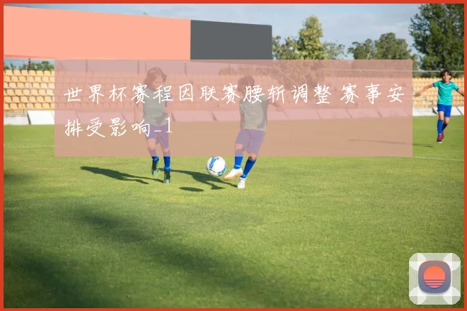 世界杯赛程因联赛腰斩调整 赛事安排受影响_1