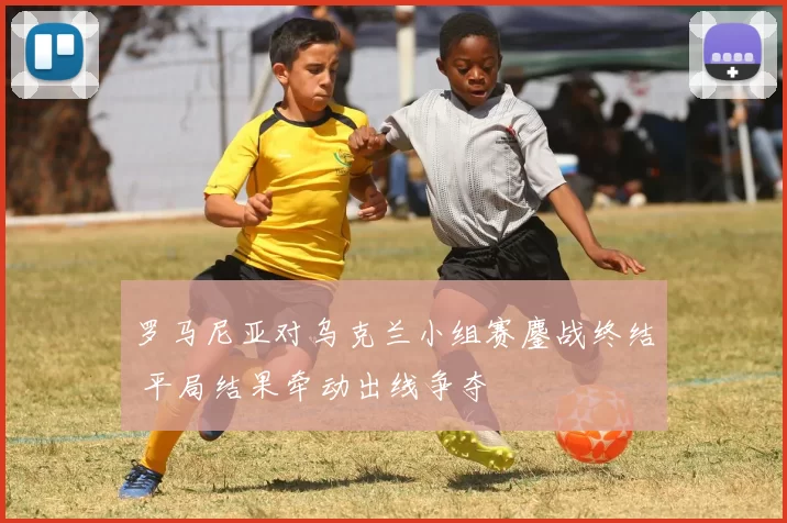 罗马尼亚对乌克兰小组赛鏖战终结 平局结果牵动出线争夺