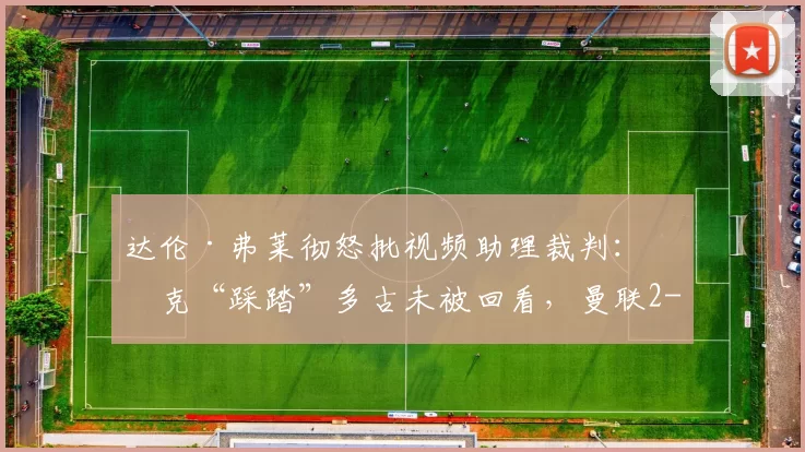 达伦·弗莱彻怒批视频助理裁判：沃克“踩踏”多古未被回看，曼联2-2伯恩利后怒火难平