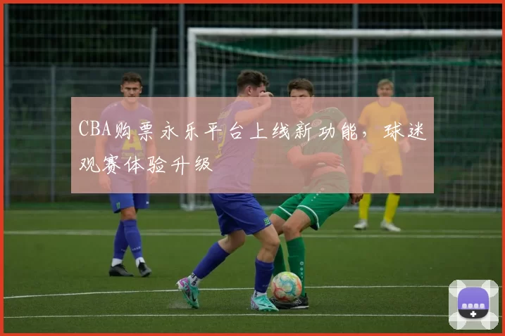 CBA购票永乐平台上线新功能，球迷观赛体验升级