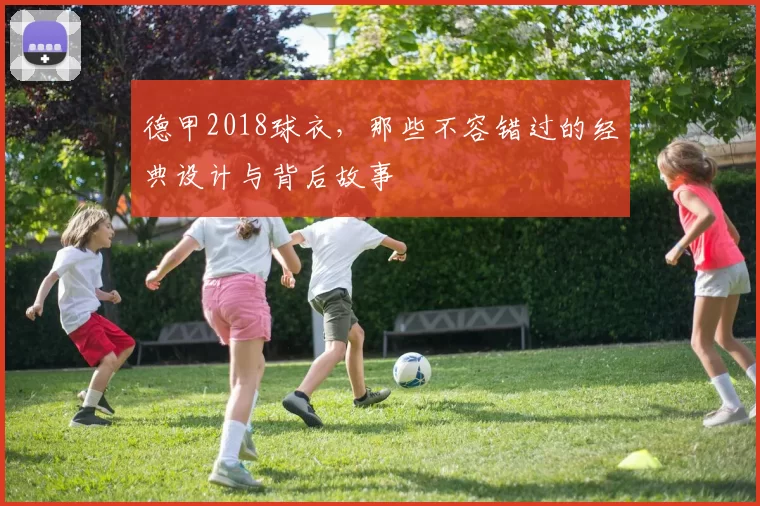 德甲2018球衣,那些不容错过的经典设计与背后故事