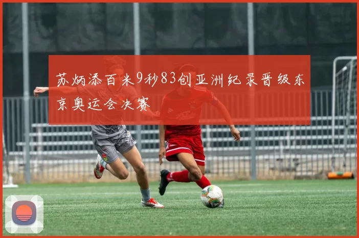 苏炳添百米9秒83创亚洲纪录晋级东京奥运会决赛