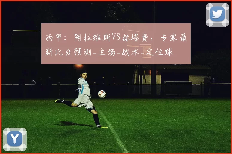 西甲：阿拉维斯VS赫塔费，专家最新比分预测_主场_战术_定位球