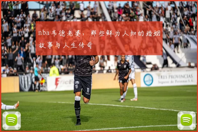 nba韦德老婆，那些鲜为人知的婚姻故事与人生传奇