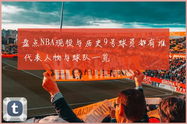盘点NBA现役与历史9号球员都有谁 代表人物与球队一览