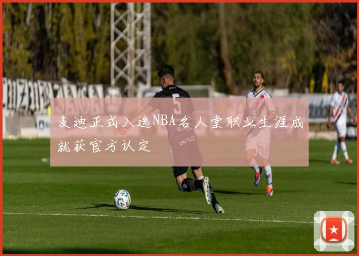 麦迪正式入选NBA名人堂职业生涯成就获官方认定