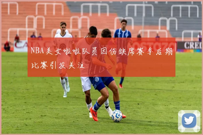 NBA美女啦啦队员因伤缺席赛季后期比赛引发关注