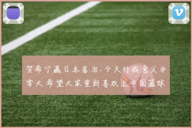 贺希宁赢日本落泪_今天对我意义非常大 希望大家重新喜欢上中国篮球