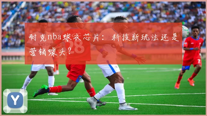 耐克nba球衣芯片:科技新玩法还是营销噱头?