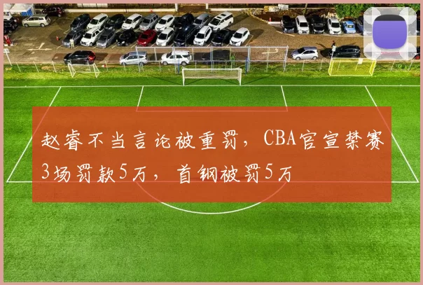 赵睿不当言论被重罚，CBA官宣禁赛3场罚款5万，首钢被罚5万