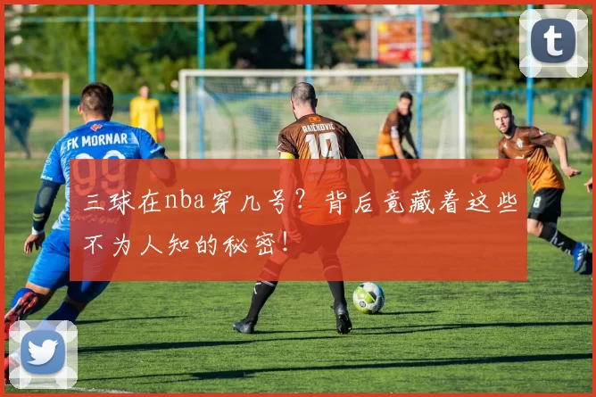 三球在nba穿几号？背后竟藏着这些不为人知的秘密！