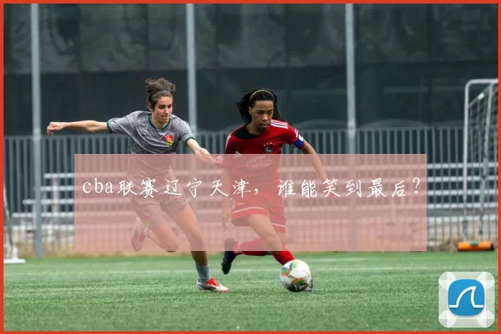 cba联赛辽宁天津，谁能笑到最后？