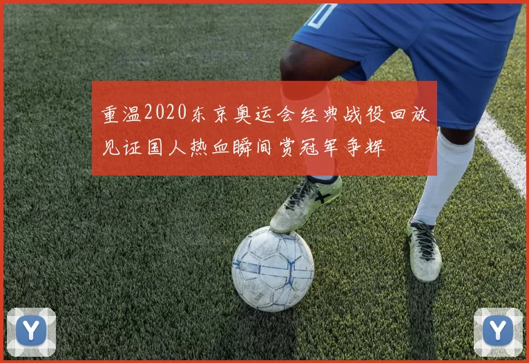 重温2020东京奥运会经典战役回放见证国人热血瞬间赏冠军争辉