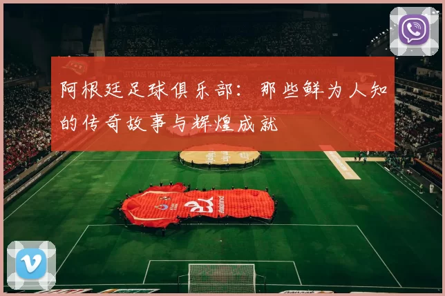 阿根廷足球俱乐部：那些鲜为人知的传奇故事与辉煌成就
