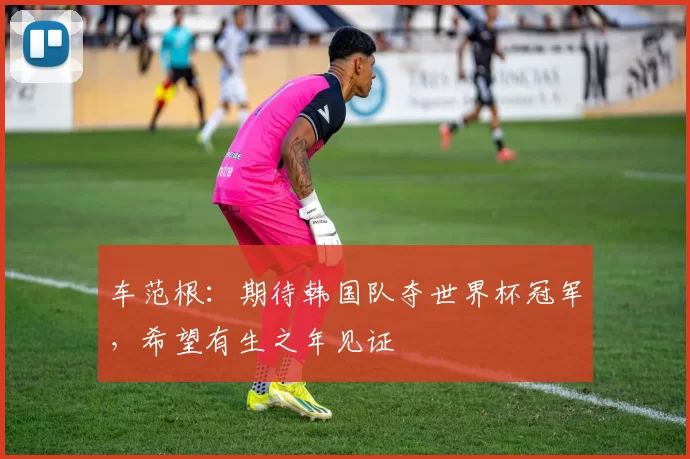 车范根：期待韩国队夺世界杯冠军，希望有生之年见证