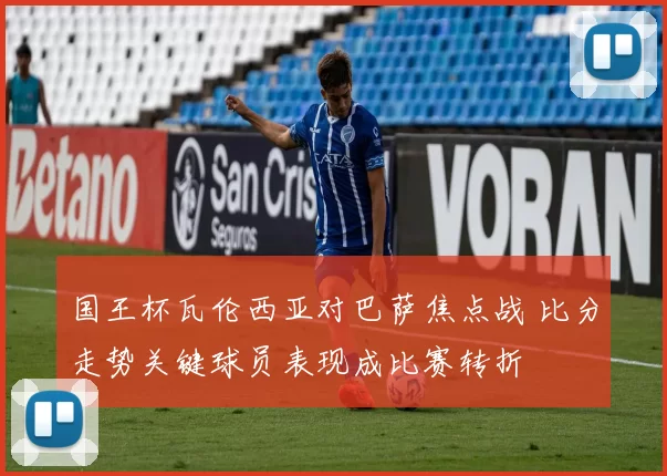 国王杯瓦伦西亚对巴萨焦点战 比分走势关键球员表现成比赛转折