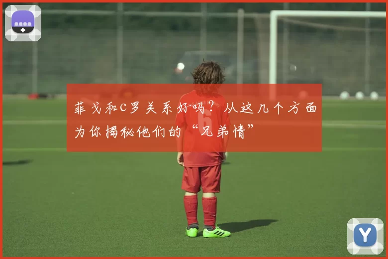 菲戈和c罗关系好吗？从这几个方面为你揭秘他们的“兄弟情”