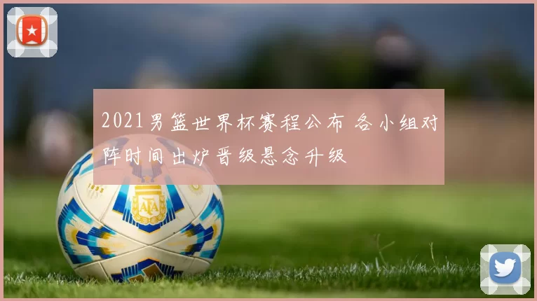 2021男篮世界杯赛程公布 各小组对阵时间出炉晋级悬念升级