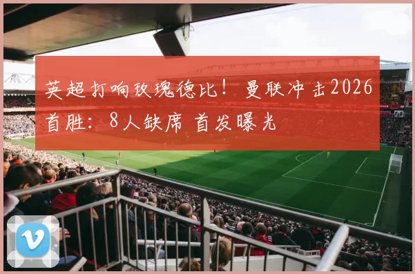 英超打响玫瑰德比!曼联冲击2026首胜:8人缺席 首发曝光