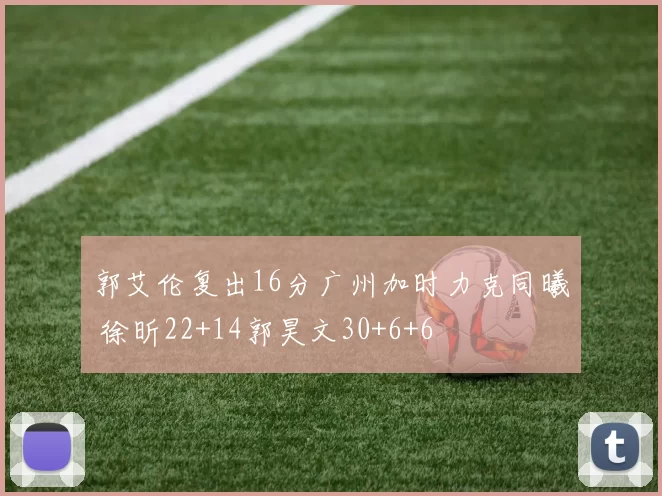 郭艾伦复出16分广州加时力克同曦 徐昕22+14郭昊文30+6+6