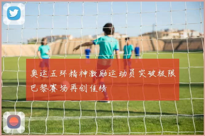 奥运五环精神激励运动员突破极限巴黎赛场再创佳绩