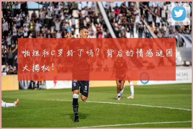 啪姐和c罗好了吗？背后的情感谜团大揭秘！