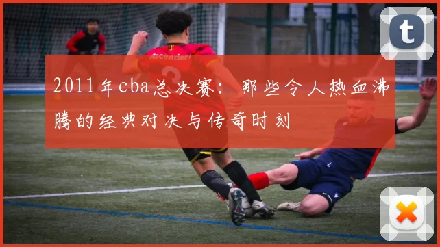 2011年cba总决赛：那些令人热血沸腾的经典对决与传奇时刻