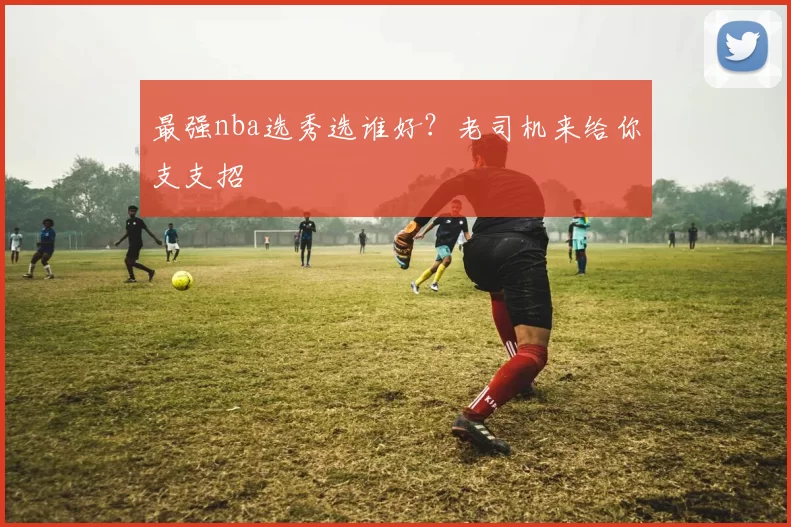 最强nba选秀选谁好？老司机来给你支支招