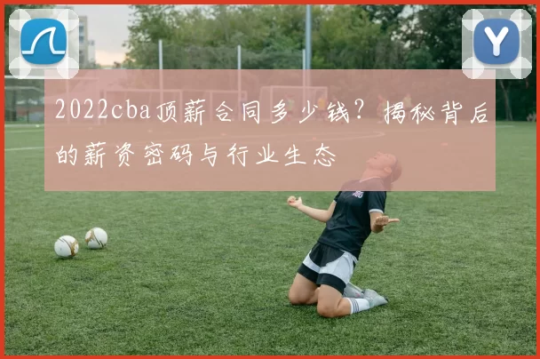 2022cba顶薪合同多少钱？揭秘背后的薪资密码与行业生态
