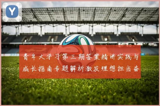 青年大学习第三期答案精讲实践与成长指南专题解析激发理想担当奋斗力