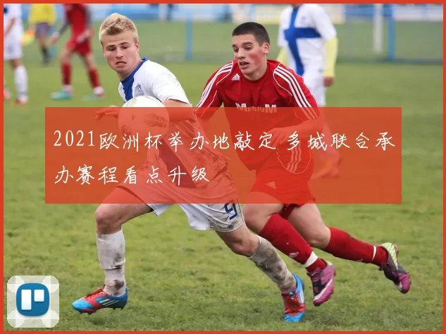 2021欧洲杯举办地敲定 多城联合承办赛程看点升级