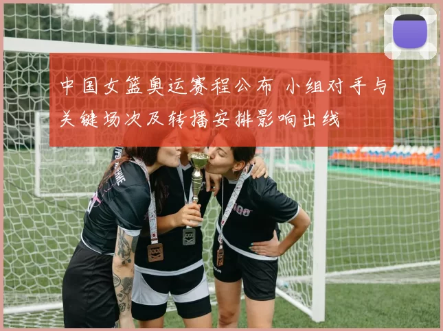 中国女篮奥运赛程公布 小组对手与关键场次及转播安排影响出线