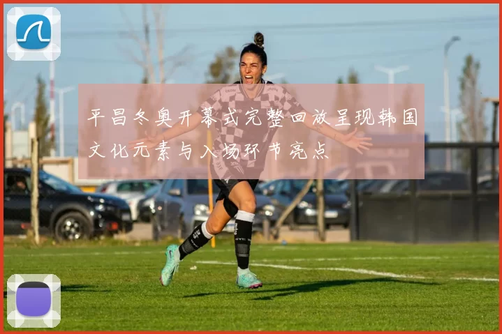 平昌冬奥开幕式完整回放呈现韩国文化元素与入场环节亮点