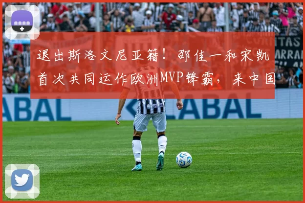 退出斯洛文尼亚籍！邵佳一和宋凯首次共同运作欧洲MVP锋霸，来中国男足入籍效力_王彤_彭啸_比赛